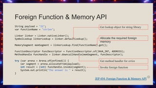 String payload = "22";
var functionName = "strlen";
Linker linker = Linker.nativeLinker();
SymbolLookup linkerLookup = linker.defaultLookup();
MemorySegment memSegment = linkerLookup.find(functionName).get();
FunctionDescriptor funcDescriptor = FunctionDescriptor.of(JAVA_INT, ADDRESS);
MethodHandle funcHandle = linker.downcallHandle(memSegment, funcDescriptor);
try (var arena = Arena.ofConfined()) {
var segment = arena.allocateFrom(payload);
int result = (int) funcHandle.invoke(segment);
System.out.println("The answer is " + result);
}
Foreign Function & Memory API
Get lookup object for string library
Get method handler for strlen
Invoke foreign function
Allocate the required foreign
memory
 