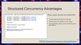 Structured Concurrency Advantages
try (var scope = new StructuredTaskScope.ShutdownOnSuccess<Present>()) {
var offer1 = scope.fork(() -> readOffer1(refPrice, boxPrice));
var offer2 = scope.fork(() -> readOffer2(refPrice, boxPrice));
var offer3 = scope.fork(() -> readOffer3(refPrice, boxPrice));
var offer4 = scope.fork(() -> readOffer4(refPrice, boxPrice));
scope.join();
Present quickPresent = scope.result();
return quickPresent;
} catch (ExecutionException | InterruptedException e) {
throw new RuntimeException(e);
}
Obtain a present fast from the available offers
☕ Create relationship between threads
☕ Forked tasks are children of the scope
☕ Success/failure policy can be defined across
all children.
 