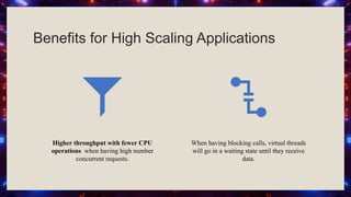 Benefits for High Scaling Applications
Higher throughput with fewer CPU
operations when having high number
concurrent requests.
When having blocking calls, virtual threads
will go in a waiting state until they receive
data.
 