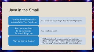 Java in the Small
As a result, it is easy to forget about the “small" programs
Java has been historically
successful in “big" systems
And we all start small
But, we want Java
to be successful
for small things too
• OOP concepts such as access control and static-ness
should not overwhelm your first (or any small) program
• The “on ramp" should lead smoothly onto the highway
“Paving the On Ramp"
 