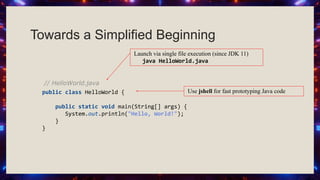 Towards a Simplified Beginning
// HelloWorld.java
public class HelloWorld {
public static void main(String[] args) {
System.out.println("Hello, World!");
}
}
Use jshell for fast prototyping Java code
Launch via single file execution (since JDK 11)
java HelloWorld.java
 