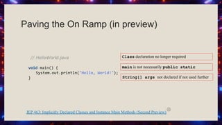 Paving the On Ramp (in preview)
// HelloWorld.java
void main() {
System.out.println("Hello, World!");
}
JEP 463: Implicitly Declared Classes and Instance Main Methods (Second Preview)
Class declaration no longer required
main is not necessarily public static
String[] args not declared if not used further
 