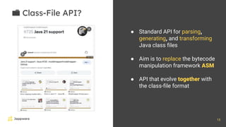 15
📁 Class-File API?
● Standard API for parsing,
generating, and transforming
Java class files
● Aim is to replace the bytecode
manipulation framework ASM
● API that evolve together with
the class-file format
 