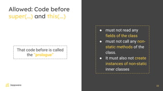 22
Allowed: Code before
super(...) and this(...)
That code before is called
the “prologue”
● must not read any
fields of the class
● must not call any non-
static methods of the
class.
● It must also not create
instances of non-static
inner classes
 