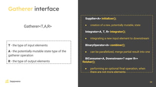 34
Gatherer interface
Gatherer<T,A,R>
T - the type of input elements
A - the potentially mutable state type of the
gatherer operation
R - the type of output elements
Supplier<A> initializer();
● creation of a new, potentially mutable, state
Integrator<A, T, R> integrator();
● integrating a new input element to downstream
BinaryOperator<A> combiner();
● can be parallelized, merge partial result into one
BiConsumer<A, Downstream<? super R>>
finisher();
● performing an optional final operation, when
there are not more elements
 