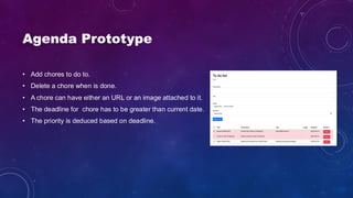 Agenda Prototype
• Add chores to do to.
• Delete a chore when is done.
• A chore can have either an URL or an image attached to it.
• The deadline for chore has to be greater than current date.
• The priority is deduced based on deadline.
 