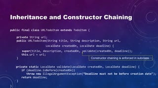 Inheritance and Constructor Chaining
public final class URLTodoItem extends TodoItem {
private String url;
public URLTodoItem(String title, String description, String url,
LocalDate createdOn, LocalDate deadline) {
super(title, description, createdOn, validate(createdOn, deadline));
this.url = url;
}
private static LocalDate validate(LocalDate createdOn, LocalDate deadline) {
if (deadline.isBefore(createdOn))
throw new IllegalArgumentException(”Deadline must not be before creation date");
return deadline;
}
}
Constructor chaining is enforced in subclass.
 