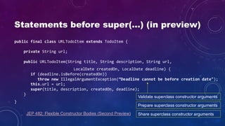Statements before super(…) (in preview)
public final class URLTodoItem extends TodoItem {
private String url;
public URLTodoItem(String title, String description, String url,
LocalDate createdOn, LocalDate deadline) {
if (deadline.isBefore(createdOn))
throw new IllegalArgumentException(”Deadline cannot be before creation date");
this.url = url;
super(title, description, createdOn, deadline);
}
}
Validate superclass constructor arguments
Prepare superclass constructor arguments
Share superclass constructor arguments
JEP 482: Flexible Constructor Bodies (Second Preview)
 