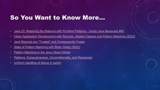 So You Want to Know More…
• Java 23: Restoring the Balance with Primitive Patterns - Inside Java Newscast #66
• Clean Application Development with Records, Sealed Classes and Pattern Matching (2022)
• Java Records are "Trusted" and Consequently Faster
• State of Pattern Matching with Brian Goetz (2022)
• Pattern Matching in the Java Object Model
• Patterns: Exhaustiveness, Unconditionality, and Remainder
• Uniform handling of failure in switch
 