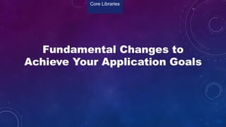 Fundamental Changes to
Achieve Your Application Goals
Core Libraries
 