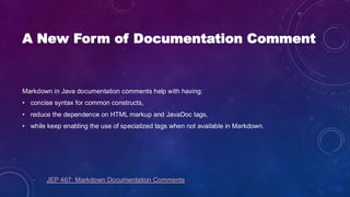A New Form of Documentation Comment
Markdown in Java documentation comments help with having:
• concise syntax for common constructs,
• reduce the dependence on HTML markup and JavaDoc tags,
• while keep enabling the use of specialized tags when not available in Markdown.
JEP 467: Markdown Documentation Comments
 