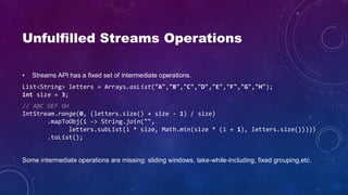Unfulfilled Streams Operations
• Streams API has a fixed set of intermediate operations.
List<String> letters = Arrays.asList("A","B","C","D","E","F","G","H");
int size = 3;
// ABC DEF GH
IntStream.range(0, (letters.size() + size - 1) / size)
.mapToObj(i -> String.join("",
letters.subList(i * size, Math.min(size * (i + 1), letters.size()))))
.toList();
Some intermediate operations are missing: sliding windows, take-while-including, fixed grouping,etc.
 