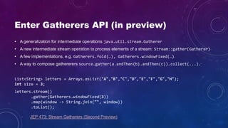 Enter Gatherers API (in preview)
• A generalization for intermediate operations java.util.stream.Gatherer
• A new intermediate stream operation to process elements of a stream: Stream::gather(Gatherer)
• A few implementations, e.g. Gatherers.fold(…), Gatherers.windowFixed(…).
• A way to compose gathererers source.gather(a.andThen(b).andThen(c)).collect(...).
List<String> letters = Arrays.asList("A","B","C","D","E","F","G","H");
int size = 3;
letters.stream()
.gather(Gatherers.windowFixed(3))
.map(window -> String.join("", window))
.toList();
JEP 473: Stream Gatherers (Second Preview)
 
