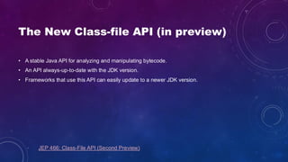 The New Class-file API (in preview)
• A stable Java API for analyzing and manipulating bytecode.
• An API always-up-to-date with the JDK version.
• Frameworks that use this API can easily update to a newer JDK version.
JEP 466: Class-File API (Second Preview)
 