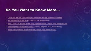 So You Want to Know More…
• JavaDoc Hits the Markdown on Comments - Inside Java Newscast #68
• A Classfile API for the JDK (JVMLS 2023, Brian Goetz)
• New Class-File API will make Java Updates easier - Inside Java Newscast #56
• Teaching Old Streams New Tricks (Devoxx Belgium 2023, Viktor Klang)
• Better Java Streams with Gatherers - Inside Java Newscast #57
 