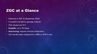 ZGC at a Glance
• Delivered in JDK 15 (September 2020)
• A scalable low-latency garbage collector
• ZGC pauses are O(1)
• Scalable: up to TB heaps
• Auto-tuning: requires minimal configuration
• Can handle heaps ranging from a 8MB to 16TB in size
 
