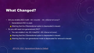 What Changed?
• Did you enable ZGC it with -XX:+UseZGC -XX:+ZGenerational?
• Generational ZGC is used.
Warning that the ZGenerational option is deprecated is issued.
• Do you still need non-generational ZGC?
• You can enable it via -XX:+UseZGC -XX:-ZGenerational.
Warning that the ZGenerational option is deprecated is issued.
Warning that the non-generational mode is deprecated for removal is issued.
JEP 474: ZGC: Generational Mode by Default
 