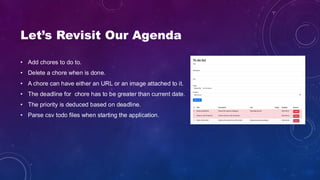 Let’s Revisit Our Agenda
• Add chores to do to.
• Delete a chore when is done.
• A chore can have either an URL or an image attached to it.
• The deadline for chore has to be greater than current date.
• The priority is deduced based on deadline.
• Parse csv todo files when starting the application.
 