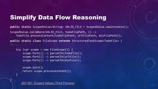 Simplify Data Flow Reasoning
public static ScopedValue<String> VALID_FILE = ScopedValue.newInstance();
ScopedValue.callWhere(VALID_FILE, todoFilePath, () ->
TodoFile.processContent(todoFilePath, urlFilePath, mixFilePath));
public static class FileScope extends StructuredTaskScope<TodoFile> {
//...
try (var scope = new FileScope()) {
scope.fork(() -> parseCSV(todoFile));
scope.fork(() -> parseCSV(urlFile));
scope.fork(() -> parseCSV(mixFile));
scope.join();
return scope.processContent();
}
}
JEP 481: Scoped Values (Third Preview)
 