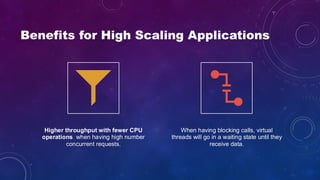 Benefits for High Scaling Applications
Higher throughput with fewer CPU
operations when having high number
concurrent requests.
When having blocking calls, virtual
threads will go in a waiting state until they
receive data.
 