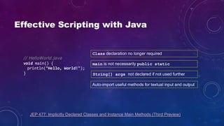 Effective Scripting with Java
// HelloWorld.java
void main() {
println("Hello, World!");
}
JEP 477: Implicitly Declared Classes and Instance Main Methods (Third Preview)
Class declaration no longer required
main is not necessarily public static
String[] args not declared if not used further
Auto-import useful methods for textual input and output
 