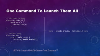One Command To Launch Them All
// HelloWorld.java
class HelloWorld {
void main() {
Helper.run();
}
}
// Helper.java
class Helper {
static void run() {
println("Hello World!");
}
}
java --enable-preview -HelloWorld.java
JEP 458: Launch Multi-File Source-Code Programs 22
 