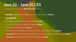 Java 22 a Java 25 LTS
Destaques desde o Java 21 LTS (2023)
• J
a
v
a
22: Unn
a
med v
a
ri
a
bles
a
nd p
a
tterns (Project Amber)
• J
a
v
a
25 LTS:
• Module import decl
a
r
a
tions (Project Amber)
• Flexible Constructor Bodies (Project Amber)
• Scoped v
a
lues (Project Loom)
• Comp
a
ct source
f
iles
a
nd inst
a
nce m
a
in methods (Project Amber)
• Preview 3: Primitive types in p
a
tterns, inst
a
nceof,
a
nd switch) (Project Amber)
• Prevew 5: Structured concurrency (Project Loom)
 