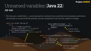 Unnamed variables (Java 22)
JEP 456
• Permite us
a
r o sublinh
a
do ( _ ) p
a
r
a
represent
a
r v
a
ri
á
veis loc
a
is, p
a
r
â
metros de exceções, p
a
r
â
metros
de l
a
mbd
a
s e componentes de p
a
drões que s
ã
o obrig
a
tórios m
a
s n
ã
o s
ã
o us
a
dos no código.
public void processar(Contrato c, Writer w) {
switch (c) {
case Recusado rec -> w.println("Motivo: " + rec.recusado());
case Finalizado _ -> w.println("Finalizado");
case Iniciado _ -> w.println("Iniciado");
}
}
public void validar (String s){
try {
int i = Integer.parseInt(s);
System.out.println(i + " é um número");
} catch (NumberFormatException _) {
System.out.println(s + " não é um número");
}
}
Objeto d
a
exceç
ã
o nunc
a
é us
a
d
a
no bloco V
a
ri
á
veis de p
a
dr
ã
o
n
ã
o s
ã
o us
a
d
a
s
button.addActionListener( _ -> {
System.out.println("Ativado!");
update();
}); Evento n
ã
o é
us
a
do no bloco
Projeto AMBER
 