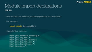 Module import declarations
JEP 511
• Permite import
a
r todos os p
a
cotes export
a
dos por um módulo.
• Por exemplo:
import module java.compiler;
Equiv
a
lente
a
escrever:
import javax.annotation.processing.*;
import javax.lang.model.*;
import javax.lang.model.element.*;
import javax.lang.model.type.*;
import javax.lang.model.util.*;
import javax.tools.*;
Projeto AMBER
 