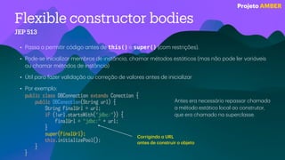 Flexible constructor bodies
JEP 513
• P
a
ss
a
a
permitir código
a
ntes de this() e super() (com restrições).
• Pode-se inici
a
liz
a
r membros de inst
â
nci
a
, ch
a
m
a
r métodos est
á
ticos (m
a
s n
ã
o pode ler v
a
ri
á
veis
ou ch
a
m
a
r métodos de inst
â
nci
a
)
• Útil p
a
r
a
f
a
zer v
a
lid
a
ç
ã
o ou correç
ã
o de v
a
lores
a
ntes de inici
a
liz
a
r
• Por exemplo:
public class DBConnection extends Conection {
public DBConection(String url) {
String finalUrl = url;
if (!url.startsWith("jdbc:")) {
finalUrl = "jdbc:" + url;
}
super(finalUrl);
this.initializePool();
}
}
Corrigindo
a
URL
a
ntes de construir o objeto
Antes er
a
necess
á
rio rep
a
ss
a
r ch
a
m
a
d
a
a
método est
á
tico loc
a
l
a
o construtor,
que er
a
ch
a
m
a
do n
a
supercl
a
sse.
Projeto AMBER
 
