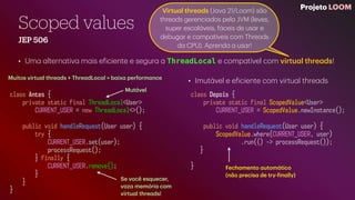 Scoped values
JEP 506
• Um
a
a
ltern
a
tiv
a
m
a
is e
f
iciente e segur
a
a
ThreadLocal e comp
a
tível com virtu
a
l thre
a
ds!
Projeto LOOM
class Antes {
private static final ThreadLocal<User>
CURRENT_USER = new ThreadLocal<>();
public void handleRequest(User user) {
try {
CURRENT_USER.set(user);
processRequest();
} finally {
CURRENT_USER.remove();
}
}
}
class Depois {
private static final ScopedValue<User>
CURRENT_USER = ScopedValue.newInstance();
public void handleRequest(User user) {
ScopedValue.where(CURRENT_USER, user)
.run(() -> processRequest());
}
}
Se você esquecer,
v
a
z
a
memóri
a
com
virtu
a
l thre
a
ds!
Muitos virtu
a
l thre
a
ds + Thre
a
dLoc
a
l = b
a
ix
a
perform
a
nce
• Imut
á
vel e e
f
iciente com virtu
a
l thre
a
ds
Virtu
a
l thre
a
ds (J
a
v
a
21/Loom) s
ã
o
thre
a
ds gerenci
a
dos pel
a
JVM (leves,
super esc
a
l
á
veis, f
á
ceis de us
a
r e
debug
a
r e comp
a
tíveis com Thre
a
ds
d
a
CPU). Aprend
a
a
us
a
r!
Fech
a
mento
a
utom
á
tico
(n
ã
o precis
a
de try-
f
in
a
lly)
Mut
á
vel
 