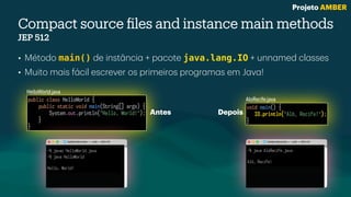 Compact source
fi
les and instance main methods
JEP 512
• Método main() de inst
â
nci
a
+ p
a
cote java.lang.IO + unn
a
med cl
a
sses
• Muito m
a
is f
á
cil escrever os primeiros progr
a
m
a
s em J
a
v
a
!
void main() {
IO.println("Alô, Recife!");
}
public class HelloWorld {
public static void main(String[] args) {
System.out.println("Hello, World!");
}
}
HelloWorld.java
AloRecife.java
~% javac HelloWorld.java
~% java HelloWorld
Hello, World!
~% java AloRecife.java
Alô, Recife!
Antes Depois
Projeto AMBER
 