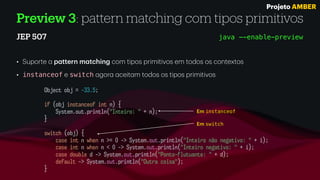 Preview 3: pattern matching com tipos primitivos
JEP 507
• Suporte
a
p
a
ttern m
a
tching com tipos primitivos em todos os contextos
• instanceof e switch
a
gor
a
a
ceit
a
m todos os tipos primitivos
java --enable-preview
Object obj = -33.5;
if (obj instanceof int n) {
System.out.println("Inteiro: " + n);
}
switch (obj) {
case int n when n >= 0 -> System.out.println("Inteiro não negativo: " + i);
case int n when n < 0 -> System.out.println("Inteiro negativo: " + i);
case double d -> System.out.println("Ponto-flutuante: " + d);
default -> System.out.println("Outra coisa");
}
Em switch
Em instanceof
Projeto AMBER
 