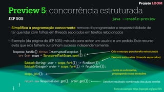 Preview 5: concorrência estruturada
JEP 505
• Simpli
f
ic
a
a
progr
a
m
a
ç
ã
o concorrente: remove do progr
a
m
a
dor
a
respons
a
bilid
a
de de
ter que lid
a
r com f
a
lh
a
s em thre
a
ds sep
a
r
a
dos em t
a
ref
a
s rel
a
cion
a
d
a
s
• Exemplo (d
a
p
á
gin
a
do JEP 505): método p
a
r
a
a
ch
a
r um usu
á
rio e um pedido. Este recurso
evit
a
que el
a
s f
a
lhem ou tenh
a
m sucesso independentemente
Response handle() throws InterruptedException {
try (var scope = StructuredTaskScope.open()) {
Subtask<String> user = scope.fork(() -> findUser());
Subtask<Integer> order = scope.fork(() -> fetchOrder());
scope.join();
return new Response(user.get(), order.get());
}
}
Devolve result
a
do combin
a
do d
a
s du
a
s t
a
ref
a
s
Junt
a
a
s subt
a
ref
a
s,
prop
a
g
a
ndo su
a
s exceções
Execut
a
subt
a
ref
a
s (thre
a
ds sep
a
r
a
dos)
Cri
a
o escopo p
a
r
a
t
a
ref
a
estrutur
a
d
a
Fonte do exemplo: https://openjdk.org/jeps/505
java --enable-preview
Projeto LOOM
 