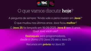O que vamos discutir hoje?
A pergunt
a
de sempre: "Aind
a
v
a
le
a
pen
a
investir em J
a
v
a
?"
O que mudou nos últimos
a
nos: J
a
v
a
f
icou melhor?
O J
a
v
a
25 foi l
a
nç
a
do em 16-09-2025. J
a
v
a
8 tem 11
a
nos.
Qu
a
l J
a
v
a
você us
a
?
Dest
a
ques p
a
r
a
progr
a
m
a
dores,
desde o último LTS (J
a
v
a
21)
a
té o J
a
v
a
25
Recursos em prévi
a
no J
a
v
a
25
 