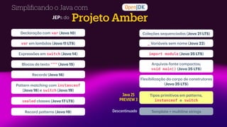 Projeto Amber
Simpli
fi
cando o Java com
Templ
a
te + multiline strings
Tipos primitivos em p
a
tterns,
instanceof e switch
Coleções sequenci
a
d
a
s (J
a
v
a
21 LTS)
_ V
a
ri
á
veis sem nome (J
a
v
a
22)
Flexibiliz
a
ç
ã
o do corpo de construtores
(J
a
v
a
25 LTS)
import module (J
a
v
a
25 LTS)
Arquivos-fonte comp
a
ctos;
void main() (J
a
v
a
25 LTS)
Java 25
PREVIEW 3
JEPs do
Decl
a
r
a
ç
ã
o com var (J
a
v
a
10)
Expressões em switch (J
a
v
a
14)
Blocos de texto """ (J
a
v
a
15)
Records (J
a
v
a
16)
var em l
a
mbd
a
s (J
a
v
a
11 LTS)
P
a
ttern m
a
tching com instanceof
(J
a
v
a
16) e switch (J
a
v
a
19)
sealed cl
a
sses (J
a
v
a
17 LTS)
Record p
a
tterns (J
a
v
a
19) Descontinuado
 