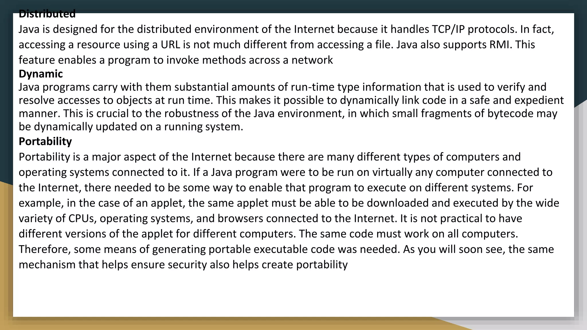 Distributed
Java is designed for the distributed environment of the Internet because it handles TCP/IP protocols. In fact,
accessing a resource using a URL is not much different from accessing a file. Java also supports RMI. This
feature enables a program to invoke methods across a network
Dynamic
Java programs carry with them substantial amounts of run-time type information that is used to verify and
resolve accesses to objects at run time. This makes it possible to dynamically link code in a safe and expedient
manner. This is crucial to the robustness of the Java environment, in which small fragments of bytecode may
be dynamically updated on a running system.
Portability
Portability is a major aspect of the Internet because there are many different types of computers and
operating systems connected to it. If a Java program were to be run on virtually any computer connected to
the Internet, there needed to be some way to enable that program to execute on different systems. For
example, in the case of an applet, the same applet must be able to be downloaded and executed by the wide
variety of CPUs, operating systems, and browsers connected to the Internet. It is not practical to have
different versions of the applet for different computers. The same code must work on all computers.
Therefore, some means of generating portable executable code was needed. As you will soon see, the same
mechanism that helps ensure security also helps create portability
 