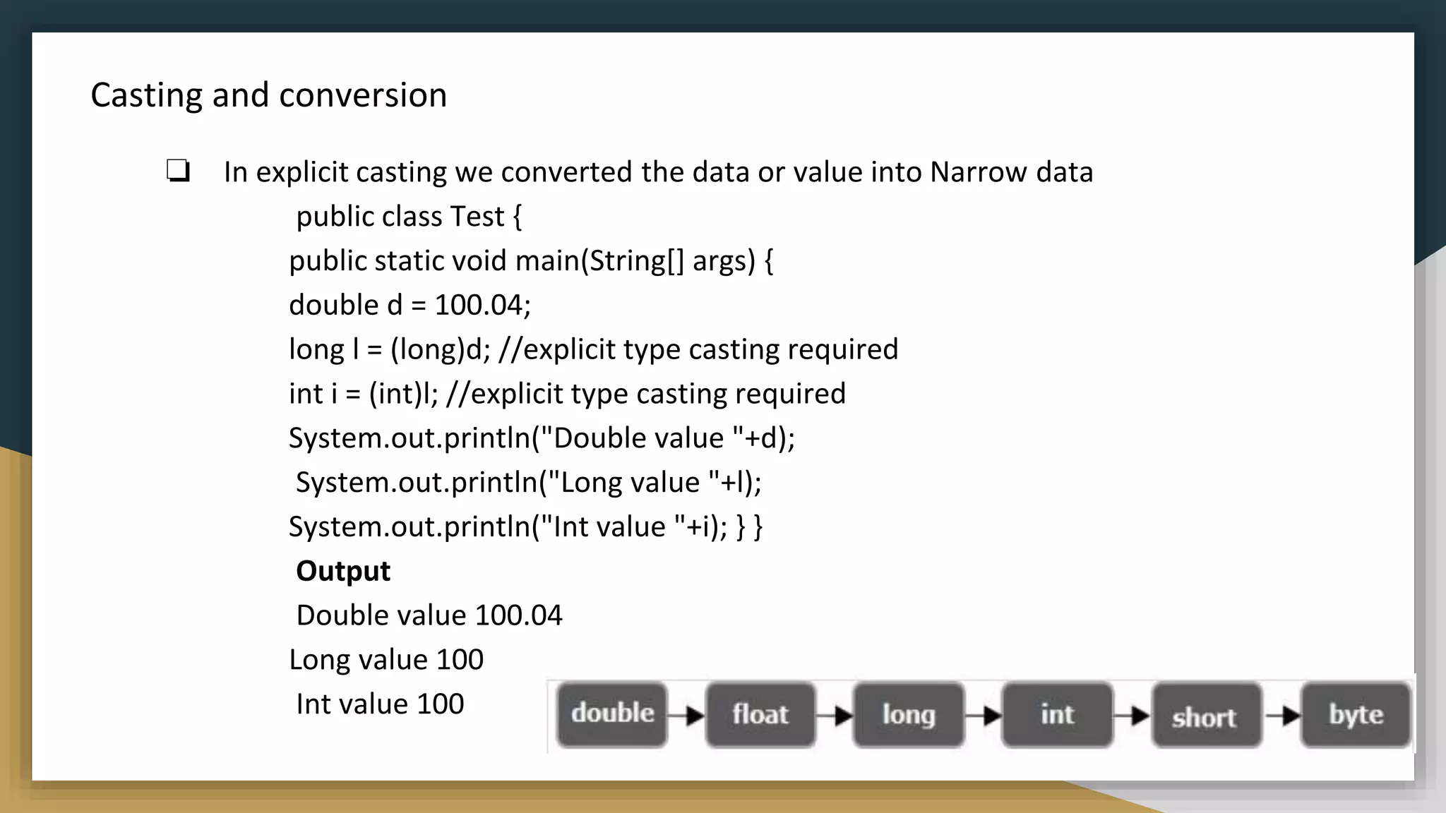 Casting and conversion
❏ In explicit casting we converted the data or value into Narrow data
public class Test {
public static void main(String[] args) {
double d = 100.04;
long l = (long)d; //explicit type casting required
int i = (int)l; //explicit type casting required
System.out.println("Double value "+d);
System.out.println("Long value "+l);
System.out.println("Int value "+i); } }
Output
Double value 100.04
Long value 100
Int value 100
 