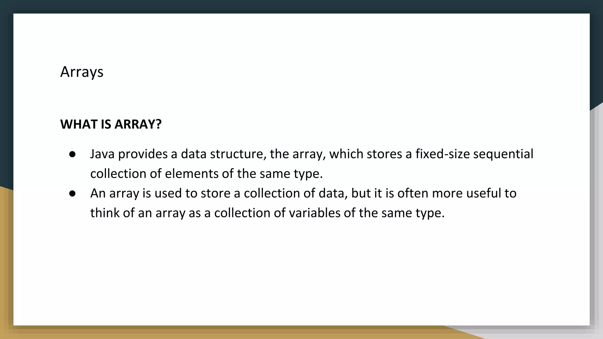 Arrays
WHAT IS ARRAY?
● Java provides a data structure, the array, which stores a fixed-size sequential
collection of elements of the same type.
● An array is used to store a collection of data, but it is often more useful to
think of an array as a collection of variables of the same type.
 