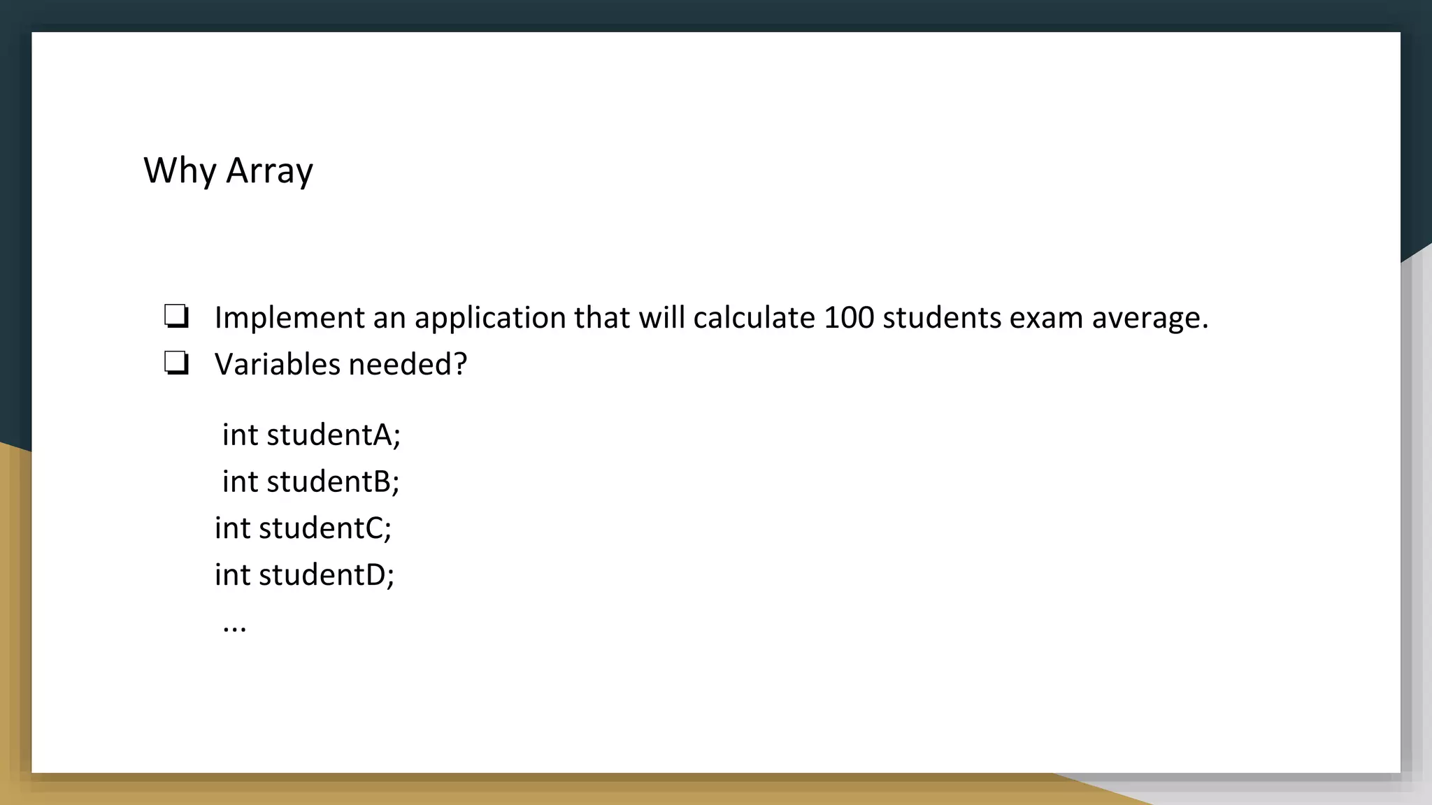 Why Array
❏ Implement an application that will calculate 100 students exam average.
❏ Variables needed?
int studentA;
int studentB;
int studentC;
int studentD;
...
 