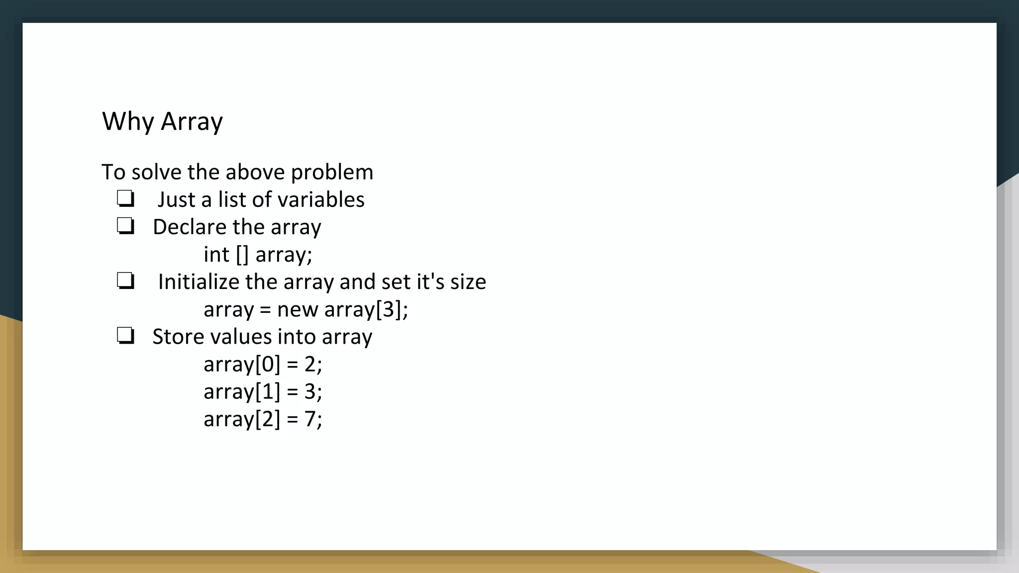 Why Array
To solve the above problem
❏ Just a list of variables
❏ Declare the array
int [] array;
❏ Initialize the array and set it's size
array = new array[3];
❏ Store values into array
array[0] = 2;
array[1] = 3;
array[2] = 7;
 