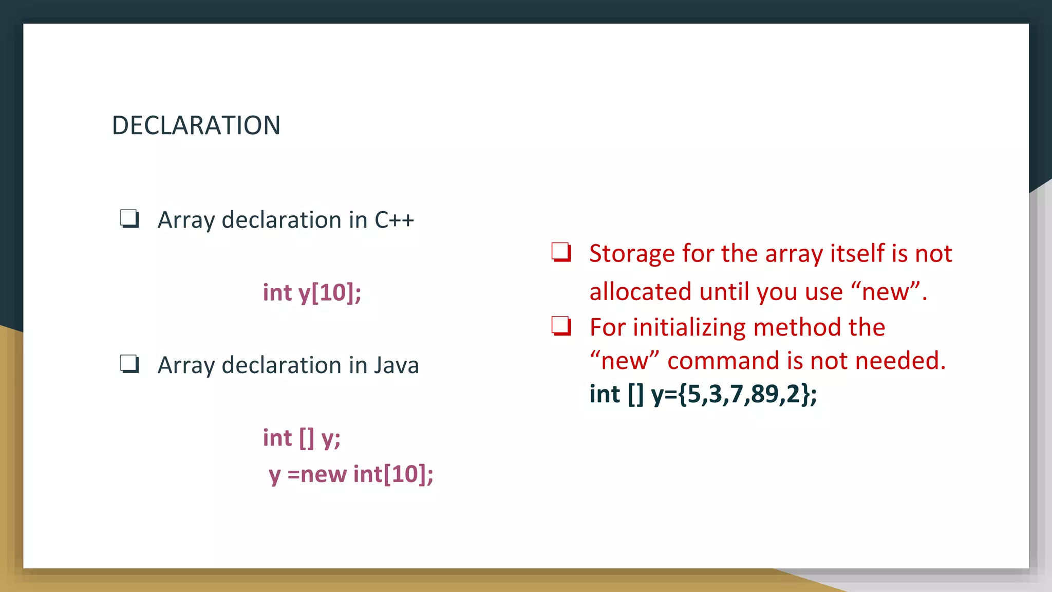 DECLARATION
❏ Array declaration in C++
int y[10];
❏ Array declaration in Java
int [] y;
y =new int[10];
❏ Storage for the array itself is not
allocated until you use “new”.
❏ For initializing method the
“new” command is not needed.
int [] y={5,3,7,89,2};
 