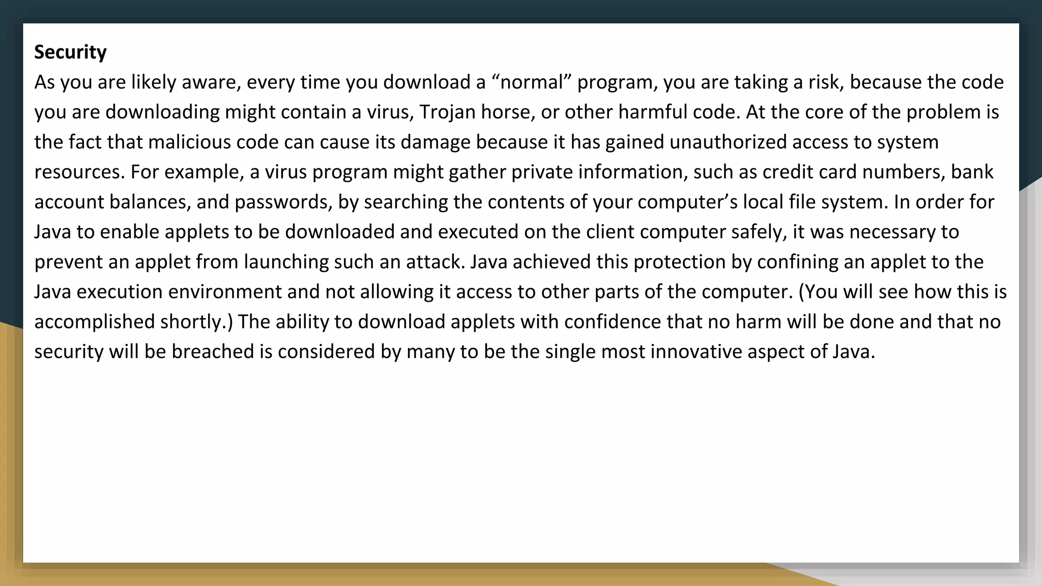 Security
As you are likely aware, every time you download a “normal” program, you are taking a risk, because the code
you are downloading might contain a virus, Trojan horse, or other harmful code. At the core of the problem is
the fact that malicious code can cause its damage because it has gained unauthorized access to system
resources. For example, a virus program might gather private information, such as credit card numbers, bank
account balances, and passwords, by searching the contents of your computer’s local file system. In order for
Java to enable applets to be downloaded and executed on the client computer safely, it was necessary to
prevent an applet from launching such an attack. Java achieved this protection by confining an applet to the
Java execution environment and not allowing it access to other parts of the computer. (You will see how this is
accomplished shortly.) The ability to download applets with confidence that no harm will be done and that no
security will be breached is considered by many to be the single most innovative aspect of Java.
 