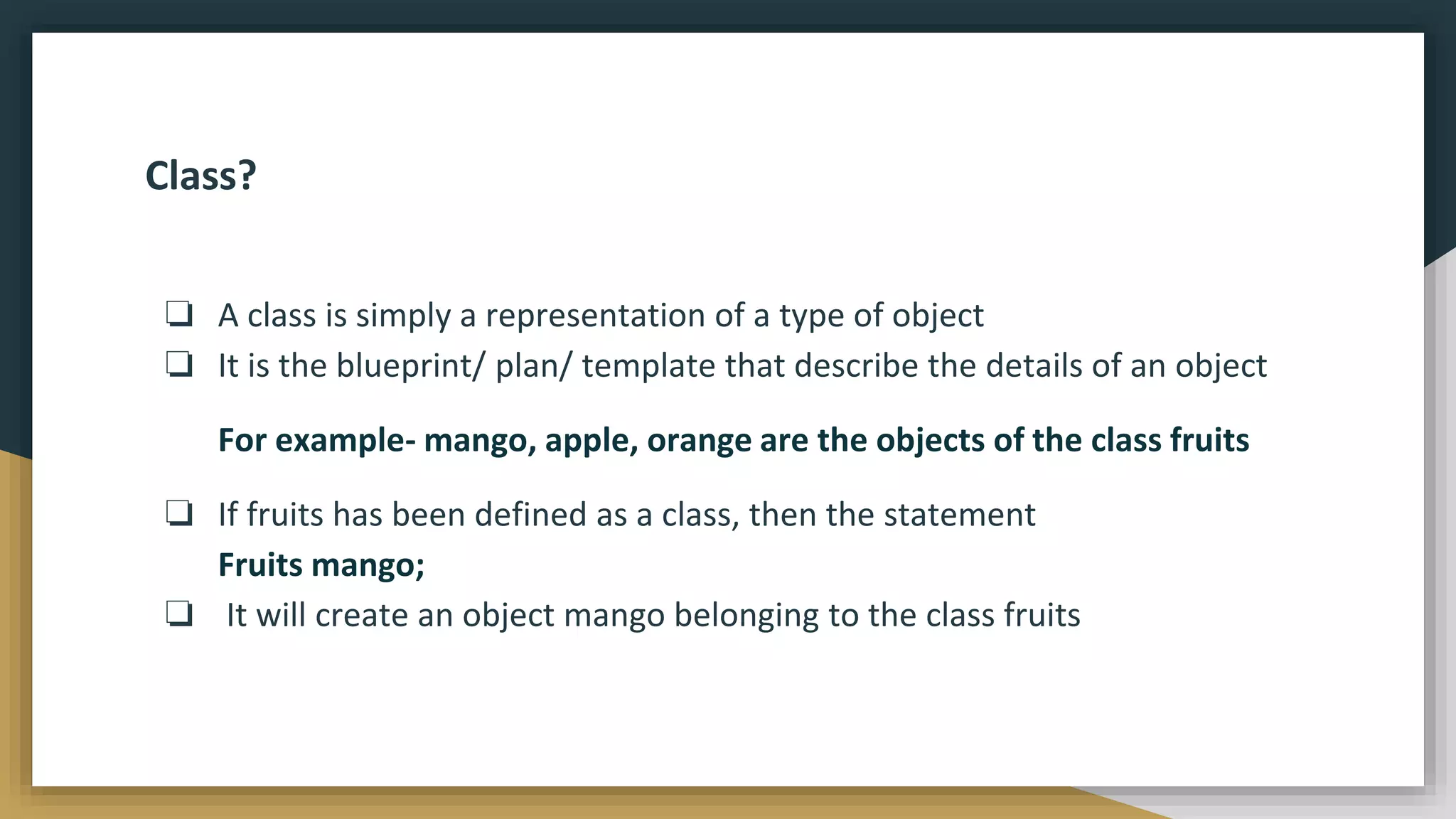Class?
❏ A class is simply a representation of a type of object
❏ It is the blueprint/ plan/ template that describe the details of an object
For example- mango, apple, orange are the objects of the class fruits
❏ If fruits has been defined as a class, then the statement
Fruits mango;
❏ It will create an object mango belonging to the class fruits
 