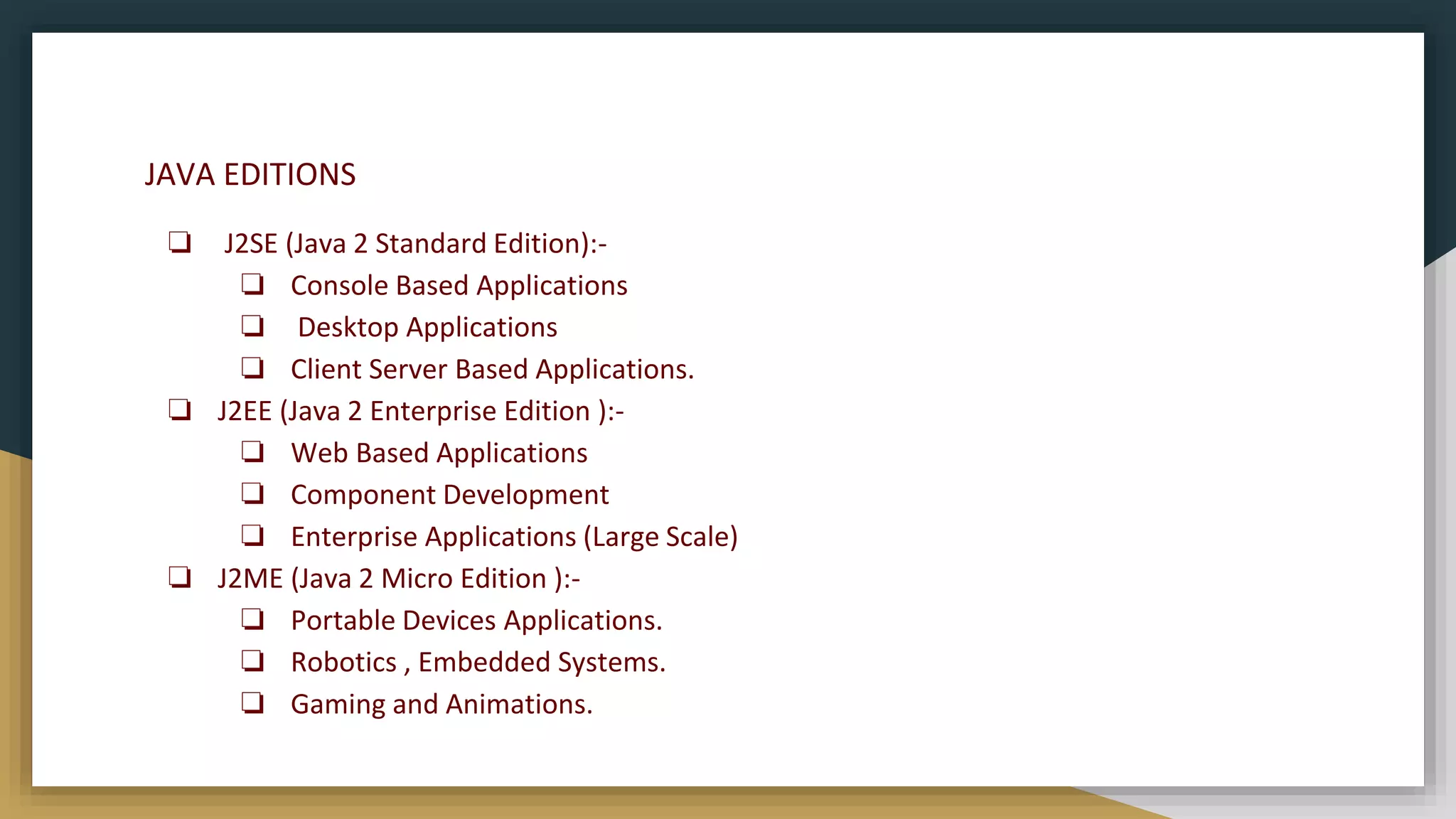 JAVA EDITIONS
❏ J2SE (Java 2 Standard Edition):-
❏ Console Based Applications
❏ Desktop Applications
❏ Client Server Based Applications.
❏ J2EE (Java 2 Enterprise Edition ):-
❏ Web Based Applications
❏ Component Development
❏ Enterprise Applications (Large Scale)
❏ J2ME (Java 2 Micro Edition ):-
❏ Portable Devices Applications.
❏ Robotics , Embedded Systems.
❏ Gaming and Animations.
 