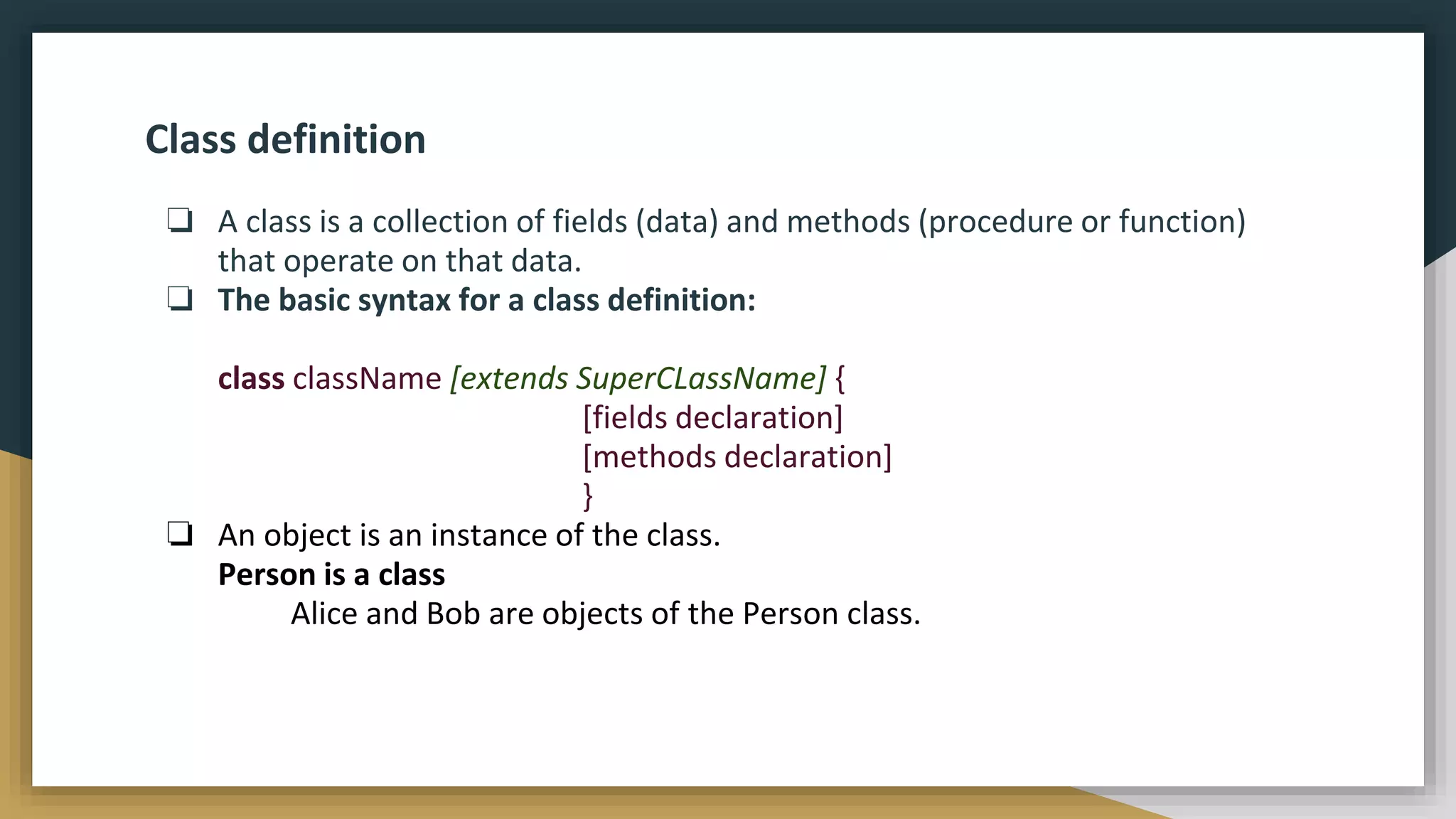 Class definition
❏ A class is a collection of fields (data) and methods (procedure or function)
that operate on that data.
❏ The basic syntax for a class definition:
class className [extends SuperCLassName] {
[fields declaration]
[methods declaration]
}
❏ An object is an instance of the class.
Person is a class
Alice and Bob are objects of the Person class.
 
