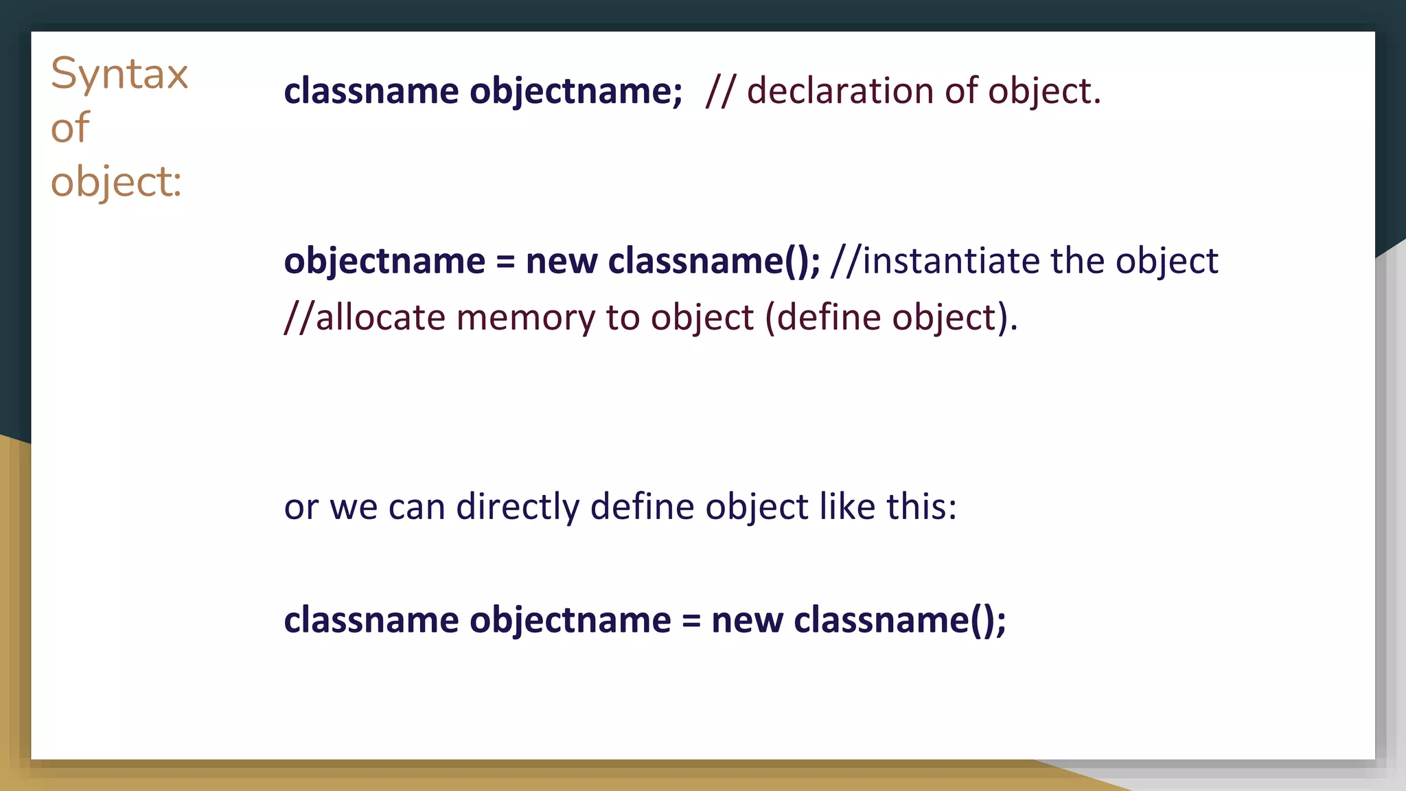 Syntax
of
object:
classname objectname; // declaration of object.
objectname = new classname(); //instantiate the object
//allocate memory to object (define object).
or we can directly define object like this:
classname objectname = new classname();
 