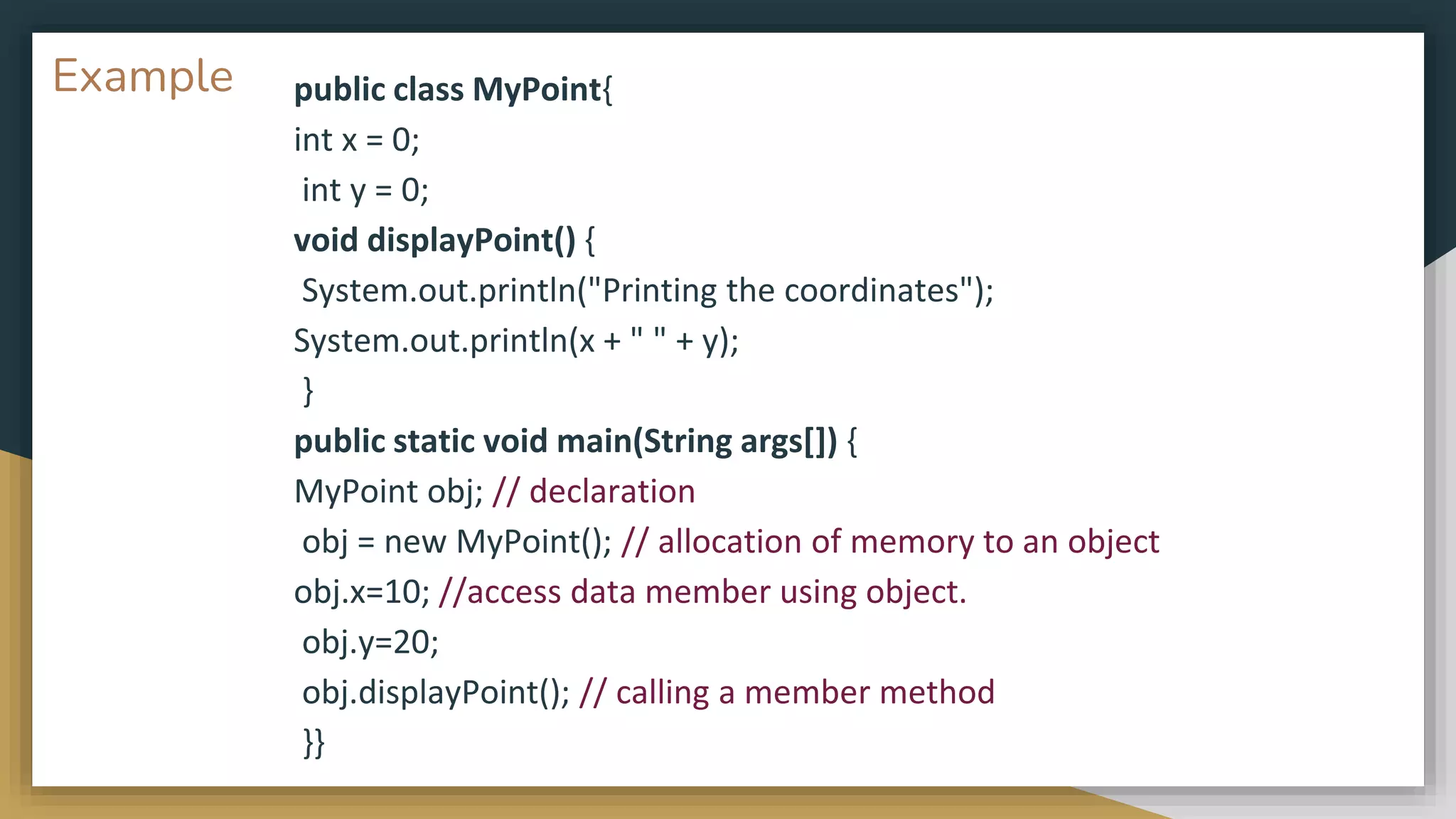Example public class MyPoint{
int x = 0;
int y = 0;
void displayPoint() {
System.out.println("Printing the coordinates");
System.out.println(x + " " + y);
}
public static void main(String args[]) {
MyPoint obj; // declaration
obj = new MyPoint(); // allocation of memory to an object
obj.x=10; //access data member using object.
obj.y=20;
obj.displayPoint(); // calling a member method
}}
 