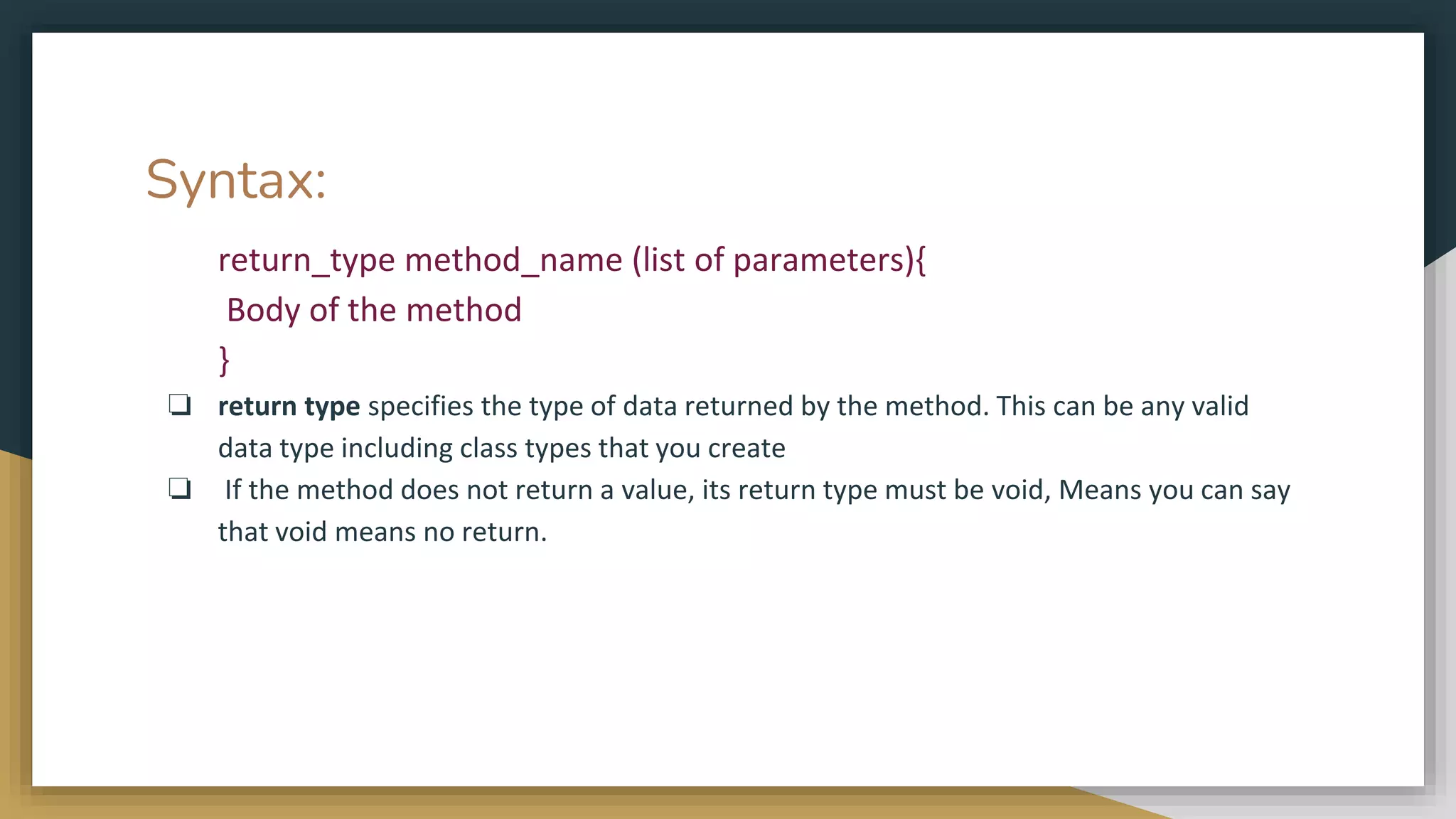 Syntax:
return_type method_name (list of parameters){
Body of the method
}
❏ return type specifies the type of data returned by the method. This can be any valid
data type including class types that you create
❏ If the method does not return a value, its return type must be void, Means you can say
that void means no return.
 