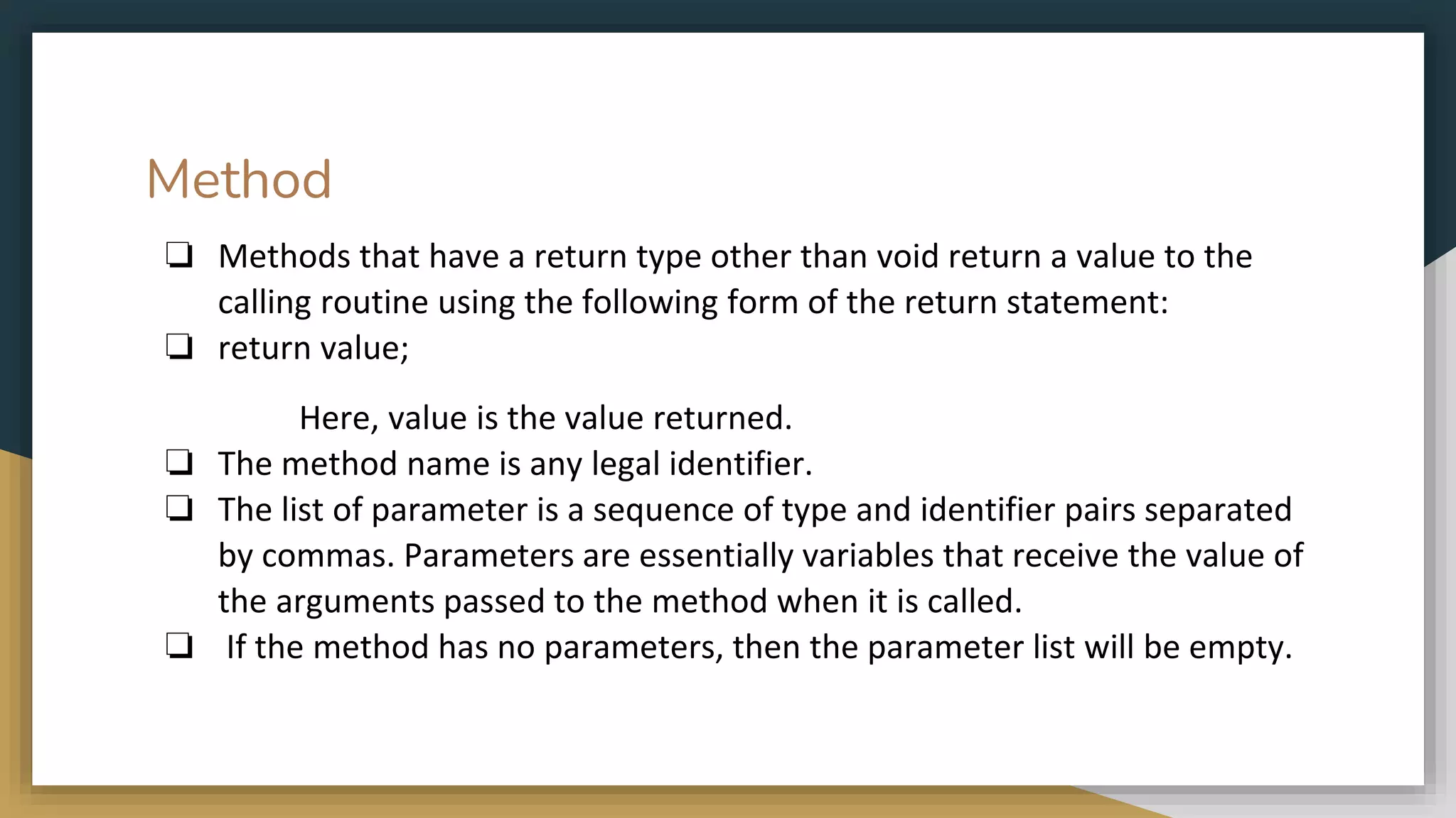Method
❏ Methods that have a return type other than void return a value to the
calling routine using the following form of the return statement:
❏ return value;
Here, value is the value returned.
❏ The method name is any legal identifier.
❏ The list of parameter is a sequence of type and identifier pairs separated
by commas. Parameters are essentially variables that receive the value of
the arguments passed to the method when it is called.
❏ If the method has no parameters, then the parameter list will be empty.
 